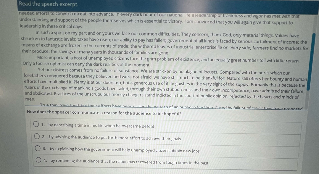 Read the speech excerpt.
needed efforts to convert retreat into advance. In every dark hour of our national life a leadership of frankness and vigor has met with that
understanding and support of the people themselves which is essential to victory. I am convinced that you will again give that support to
leadership in these critical days.
In such a spirit on my part and on yours we face our common difficulties. They concern, thank God, only material things. Values have
shrunken to fantastic levels; taxes have risen; our ability to pay has fallen; government of all kinds is faced by serious curtailment of income; the
means of exchange are frozen in the currents of trade; the withered leaves of industrial enterprise lie on every side; farmers find no markets for
their produce; the savings of many years in thousands of families are gone.
More important, a host of unemployed citizens face the grim problem of existence, and an equally great number toil with little return.
Only a foolish optimist can deny the dark realities of the moment.
Yet our distress comes from no failure of substance. We are stricken by no plague of locusts. Compared with the perils which our
forefathers conquered because they believed and were not afraid, we have still much to be thankful for. Nature still offers her bounty and human
efforts have multiplied it. Plenty is at our doorstep, but a generous use of it languishes in the very sight of the supply. Primarily this is because the
rulers of the exchange of mankind's goods have failed, through their own stubbornness and their own incompetence, have admitted their failure,
and abdicated. Practices of the unscrupulous money changers stand indicted in the court of public opinion, rejected by the hearts and minds of
men.
True they have tried but their efforts have been cast in the pattern of an outworn tradition. Faced by failure of credit they have proposed
How does the speaker communicate a reason for the audience to be hopeful?
1. by describing a time in his life when he overcame defeat
2. by advising the audience to put forth more effort to achieve their goals
3. by explaining how the government will help unemployed citizens obtain new jobs
4. by reminding the audience that the nation has recovered from tough times in the past