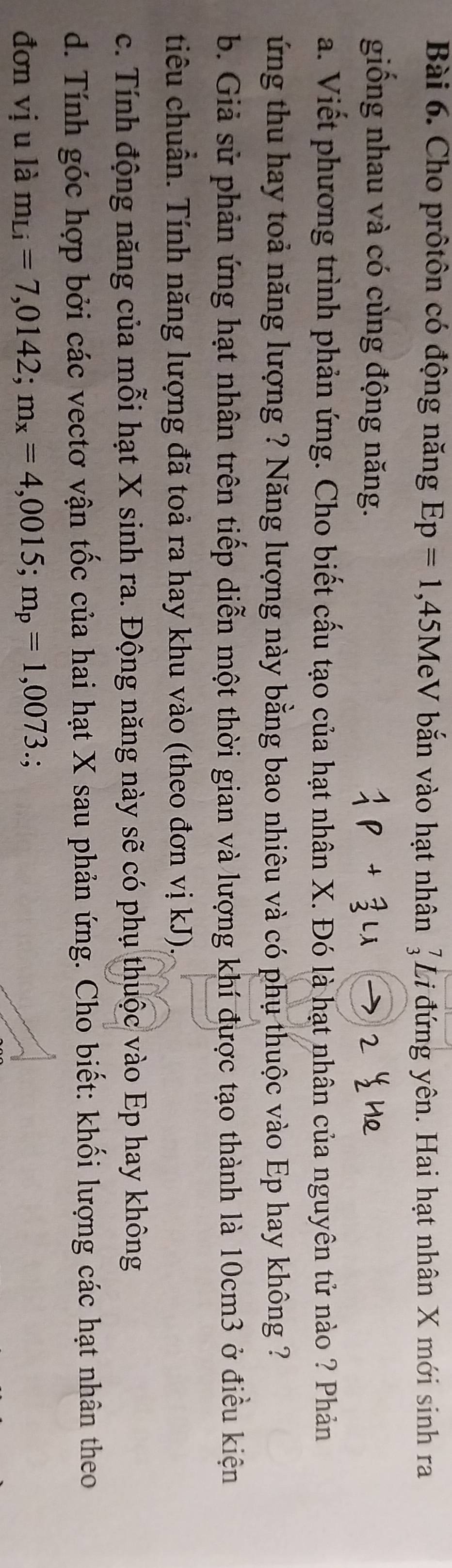 Cho prôtôn có động năng Ep=1 , 45MeV bắn vào hạt nhân Li đứng yên. Hai hạt nhân X mới sinh ra 
giống nhau và có cùng động năng. 
a. Viết phương trình phản ứng. Cho biết cấu tạo của hạt nhân X. Đó là hạt nhân của nguyên tử nào ? Phản 
ứng thu hay toả năng lượng ? Năng lượng này bằng bao nhiêu và có phụ thuộc vào Ep hay không ? 
b. Giả sử phản ứng hạt nhân trên tiếp diễn một thời gian và lượng khí được tạo thành là 10cm3 ở điều kiện 
tiêu chuẩn. Tính năng lượng đã toả ra hay khu vào (theo đơn vị kJ). 
c. Tính động năng của mỗi hạt X sinh ra. Động năng này sẽ có phụ thuộc vào Ep hay không 
d. Tính góc hợp bởi các vectơ vận tốc của hai hạt X sau phản ứng. Cho biết: khối lượng các hạt nhân theo 
đơn vị u là m_Li=7,0142; m_x=4,0015; m_p=1,0073.;