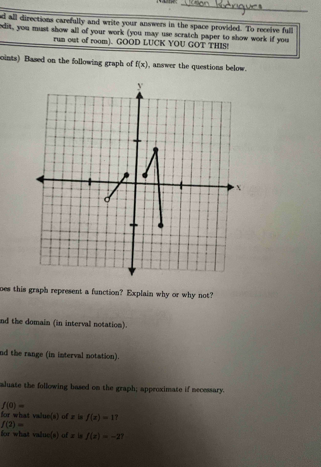 all directions carefully and write your answers in the space provided. To receive full 
edit, you must show all of your work (you may use scratch paper to show work if you 
run out of room). GOOD LUCK YOU GOT THIS! 
oints) Based on the following graph of f(x) , answer the questions below. 
bes this graph represent a function? Explain why or why not? 
nd the domain (in interval notation). 
nd the range (in interval notation). 
aluate the following based on the graph; approximate if necessary.
f(0)=
for what value(s) of x is f(x)=1 ?
f(2)=
for what value(s) of x is f(x)=-2 ?