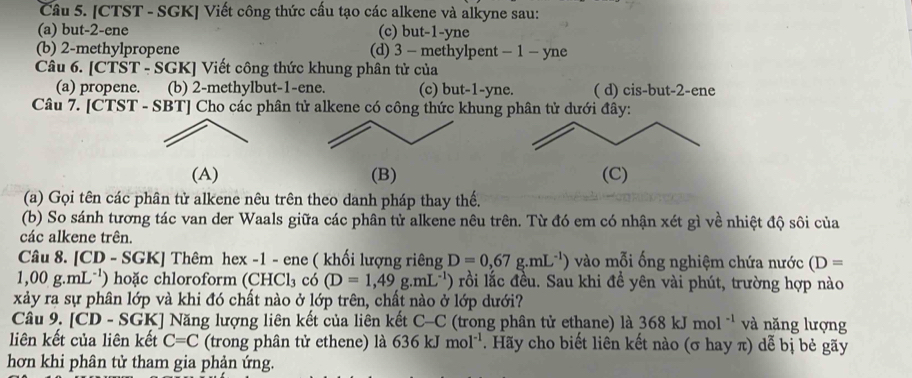 [CTST - SGK] Viết công thức cấu tạo các alkene và alkyne sau:
(a) but-2-ene (c) but-1-yne
(b) 2-methylpropene (d) 3 - methylpent - 1 - yne
Câu 6. [CT ST-SGK Viết công thức khung phân tử của
(a) propene. (b) 2-methylbut-1-ene. (c) but-1-yne. ( d) cis-but-2-ene
Câu 7. [CTST - SBT] Cho các phân tử alkene có công thức khung phân tử dưới đây:
(A) (B) (C)
(a) Gọi tên các phân tử alkene nêu trên theo danh pháp thay thế.
(b) So sánh tương tác van der Waals giữa các phân tử alkene nêu trên. Từ đó em có nhận xét gì về nhiệt độ sôi của
các alkene trên.
Câu 8. [CD - SGK] Thêm hex -1 - ene ( khối lượng riêng D=0,67g.mL^(-1)) vào mỗi ống nghiệm chứa nước (D=
1,00g.mL^(-1)) hoặc chloroform (CH CI 3 có (D=1,49g.mL^(-1)) rồi lắc đều. Sau khi đề yên vài phút, trường hợp nào
xảy ra sự phân lớp và khi đó chất nào ở lớp trên, chất nào ở lớp dưới?
Câu 9, [CD - SGK] Năng lượng liên kết của liên kết C-C (trong phân tử ethane) là 368kJmol^(-1) và năng lượng
liên kết của liên kết C=C (trong phân tử ethene) là 636kJmol^(-1). Hãy cho biết liên kết nào (σ hay π) dễ bị bẻ gãy
hơn khi phân tử tham gia phản ứng.