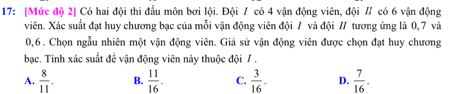 17: [Mức độ 2] Có hai đội thi đấu môn bơi lội. Đội I có 4 vận động viên, đội II có 6 vận động
viên. Xác suất đạt huy chương bạc của mỗi vận động viên đội / và đội / tương ứng là 0,7 và
0,6. Chọn ngẫu nhiên một vận động viên. Giả sử vận động viên được chọn đạt huy chương
bạc. Tính xác suất để vận động viên này thuộc đội / .
A.  8/11 .  11/16 . C.  3/16 . D.  7/16 . 
B.