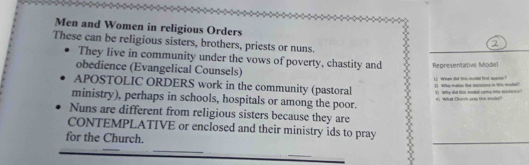 Men and Women in religious Orders 
These can be religious sisters, brothers, priests or nuns. 
They live in community under the vows of poverty, chastity and Representative Model 
obedience (Evangelical Counsels) 
1) When did this model first appear? 
APOSTOLIC ORDERS work in the community (pastoral 
1) Who makes the decluions in this model? 
3) Why did this model come into exitence? 
ministry), perhaps in schools, hospitals or among the poor. 
4) What Church uses this model? 
Nuns are different from religious sisters because they are 
CONTEMPLATIVE or enclosed and their ministry ids to pray 
for the Church. 
_ 
_