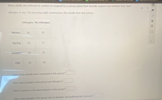 Many adults are selected at random to respond to a survey about their favorite season and whether they have 
allergies or not. The two-way table summarizes the results from the survey. 
r 
How many people were surveyed in this group? □ 
How many people in the group had Allergies? □ 
Which season is the least popular in this group? □ 
How many people in the group had no allergies and preferred the Summer? □
