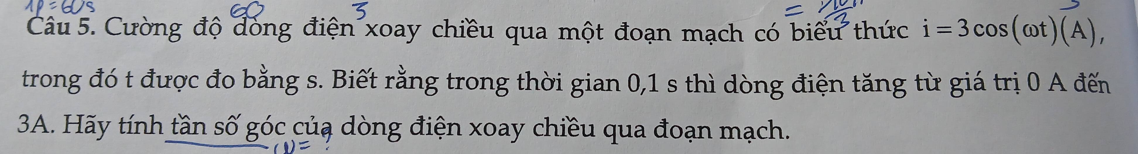 Cường độ đóng điện xoay chiều qua một đoạn mạch có biểu thức i=3cos (omega t)(A), 
trong đó t được đo bằng s. Biết rằng trong thời gian 0, 1 s thì dòng điện tăng từ giá trị 0 A đến 
3A. Hãy tính tần số góc củạ dòng điện xoay chiều qua đoạn mạch.