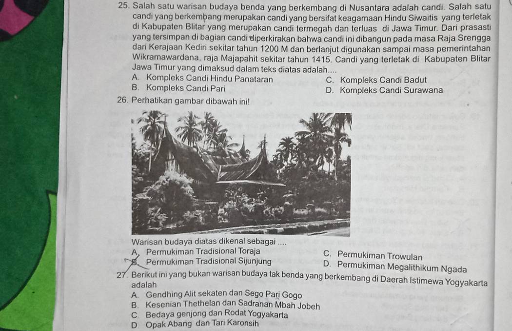 Salah satu warisan budaya benda yang berkembang di Nusantara adalah candi. Salah satu
candi yang berkembang merupakan candi yang bersifat keagamaan Hindu Siwaitis yang terletak
di Kabupaten Blitar yang merupakan candi termegah dan terluas di Jawa Timur. Dari prasasti
yang tersimpan di bagian candi diperkirakan bahwa candi ini dibangun pada masa Raja Srengga
dari Kerajaan Kediri sekitar tahun 1200 M dan berlanjut digunakan sampai masa pemerintahan
Wikramawardana, raja Majapahit sekitar tahun 1415. Candi yang terletak di Kabupaten Blitar
Jawa Timur yang dimaksud dalam teks diatas adalah....
A. Kompleks Candi Hindu Panataran C. Kompleks Candi Badut
B. Kompleks Candi Pari D. Kompleks Candi Surawana
26. Perhatikan gambar dibawah ini!
Warisan budaya diatas dikenal sebagai ....
A Permukiman Tradisional Toraja C. Permukiman Trowulan
B Permukiman Tradisional Sijunjung D. Permukiman Megalithikum Ngada
27. Berikut ini yang bukan warisan budaya tak benda yang berkembang di Daerah Istimewa Yogyakarta
adalah
A. Gendhing Alit sekaten dan Sego Pari Gogo
B Kesenian Thethelan dan Sadranan Mbah Jobeh
C Bedaya genjong dan Rodat Yogyakarta
D Opak Abang dan Tari Karonsih