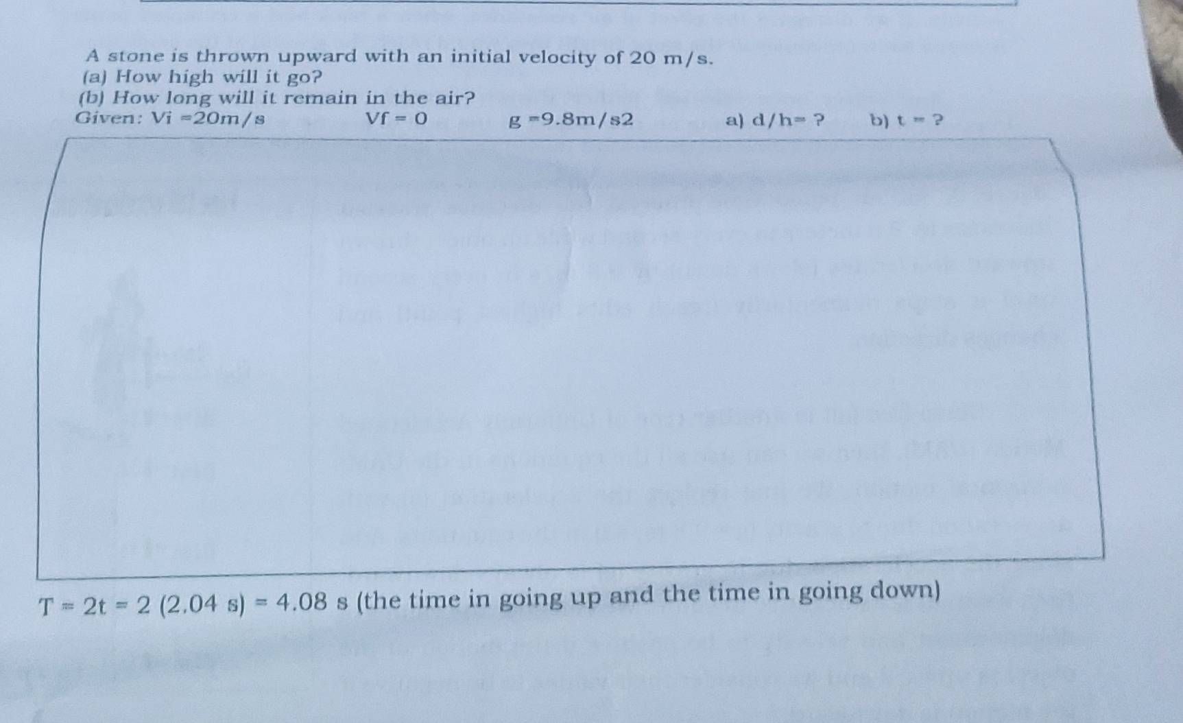 A stone is thrown upward with an initial velocity of 20 m/s. 
(a) How high will it go? 
(b) How long will it remain in the air? 
Given: Vi=20m/s Vf=0 g=9.8m/s2 a) d/h= ? b) t=?
T=2t=2(2.04s)=4.08 s (the time in going up and the time in going down)