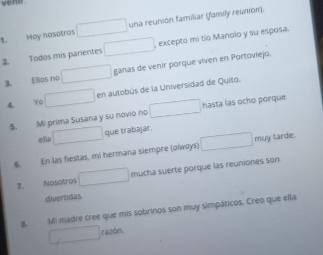 venir . 
1. Hoy nosotros una reunión familiar (family reunion). 
2. Todos mis parientes , excepto mi tío Manolo y su esposa. 
3. Ellos no ganas de venir porque viven en Portoviejo. 
4. Yo en autobús de la Universidad de Quito. 
5. Mi prima Susana y su novio no hasta las ocho porque 
que trabajar. 
ella 
6. En las fiestas, mi hermana siempre (α/wαys) muy tarde. 
7. Nosotros mucha suerte porque las reuniones son 
divertidas. 
B. Mi madre cree que mis sobrinos son muy simpáticos. Creo que ella 
razón.