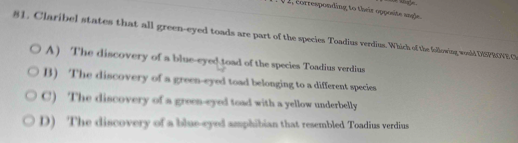 angle.
, corresponding to their opposite angle.
81, Claribel states that all green-eyed toads are part of the species Toadius verdius. Which of the following would DISPROVE C
A) The discovery of a blue-eyed toad of the species Toadius verdius
B) The discovery of a green-eyed toad belonging to a different species
C) The discovery of a green-eyed toad with a yellow underbelly
D) The discovery of a blue-eyed amphibian that resembled Toadius verdius