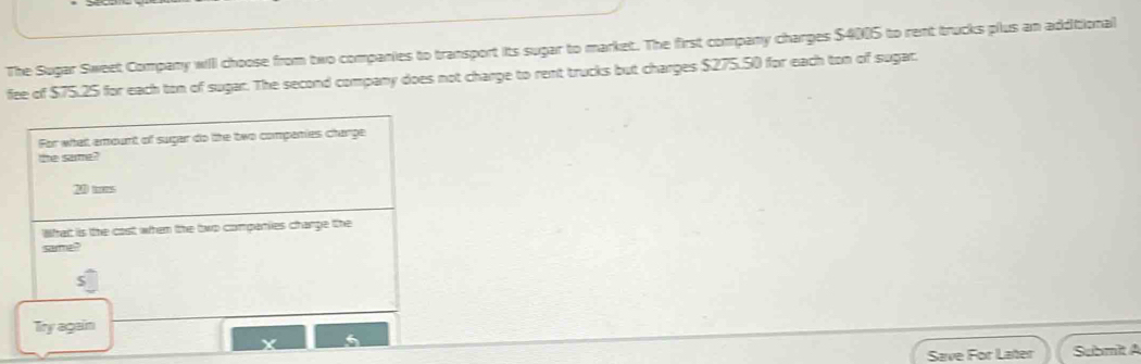 The Sugar Sweet Company will choose from two companies to transport its sugar to market. The first company charges $4005 to rent trucks plus an additional 
fee of $75.25 for each ton of sugar. The second company does not charge to rent trucks but charges $275.50 for each ton of sugar. 
For what amount of sugar do the two compenies charge 
the sarma?
2 ms
What is the cast when the two compenies charge the 
sarma? 
Try again 
Save For Later Submit A