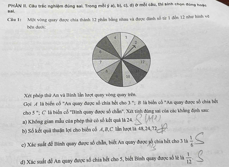 PHẢN II. Câu trắc nghiệm đúng sai. Trong mỗi ý a), b), c), d) ở mỗi câu, thí sinh chọn đúng hoặc 
sai. 
Câu 1: Một vòng quay được chia thành 12 phần bằng nhau và được đánh số từ 1 đến 12 như hình vẽ 
bên dưới: 
Xét phép thử An và Bình lần lượt quay vòng quay trên. 
Gọi A là biến cố "An quay được số chia hết cho 3 "; B là biến cố "An quay được số chia hết 
cho 5 "; C là biến cố "Bình quay được số chẵn". Xét tính đúng sai của các khẳng định sau: 
a) Không gian mẫu của phép thử có số kết quả là 24. 
b) Số kết quả thuận lợi cho biến cố A, B,C lần lượt là 48, 24, 72
c) Xác suất để Bình quay được số chẵn, biết An quay được số chia hết cho 3 là  1/6 
d) Xác suất để An quay được số chia hết cho 5, biết Bình quay được số lẻ là  1/12 