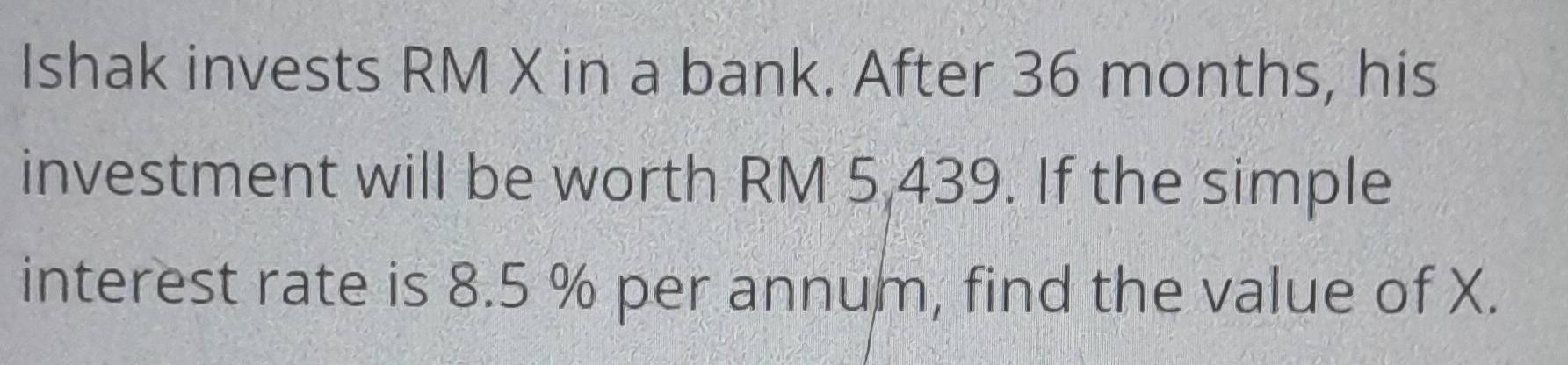 Ishak invests RM X in a bank. After 36 months, his 
investment will be worth RM 5,439. If the simple 
interest rate is 8.5 % per annum, find the value of X.