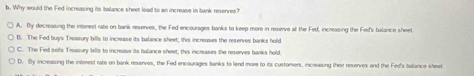 Why would the Fed increasing its balance sheet lead to an increase in bank reserves?
A. By decreasing the interest rate on bank reserves, the Fed encourages banks to keep more in reserve at the Fed, increasing the Fed's balance sheet
B. The Fed buys Treasury bills to increase its balance sheet; this increases the reserves banks hold.
C. The Fed sells Treasury bills to increase its balance sheet; this increases the reserves banks hold,
D. By increasing the interest rate on bank reserves, the Fed encourages banks to lend more to its customers, increasing their reserves and the Fed's balance sheet