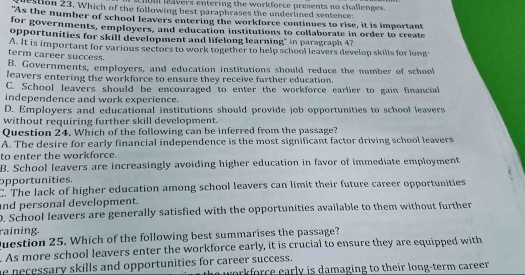 chuBl leavers entering the workforce presents no challenges.
dection 23. Which of the following best paraphrases the underlined sentence:
"As the number of school leavers entering the workforce continues to rise, it is important
for governments, employers, and education institutions to collaborate in order to create
opportunities for skill development and lifelong learning” in paragraph 4?
A. It is important for various sectors to work together to help school leavers develop skills for long
term career success.
B. Governments, employers, and education institutions should reduce the number of school
leavers entering the workforce to ensure they receive further education.
C. School leavers should be encouraged to enter the workforce earlier to gain financial
independence and work experience.
D. Employers and educational institutions should provide job opportunities to school leavers
without requiring further skill development.
Question 24. Which of the following can be inferred from the passage?
A. The desire for early financial independence is the most significant factor driving school leavers
to enter the workforce.
B. School leavers are increasingly avoiding higher education in favor of immediate employment
opportunities.
C. The lack of higher education among school leavers can limit their future career opportunities
and personal development.
0. School leavers are generally satisfied with the opportunities available to them without further
raining.
Question 25. Which of the following best summarises the passage?
. As more school leavers enter the workforce early, it is crucial to ensure they are equipped with
he necessary skills and opportunities for career success.
workforce early is damaging to their long-term career .