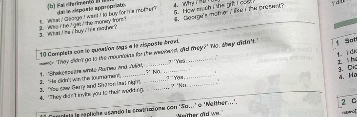 Fai riferimento al le 
dai le risposte appropriate. 
6. George's mother / like / the present? 
1. What / George / want / to buy for his mother? 4. Why / Ke 
2. Who / he / get / the money from? 5. How much / the gift / cost 
3. What / he / buy / his mother? 
10 Completa con le question tags e le risposte brevi. 
> They didn't go to the mountains for the weekend, did they?' 'No, they didn’t.' 
1 Sot 
1. I did 
2. I ha 
1. 'Shakespeare wrote Romeo and Juliet, _ ?' 'Yes, _. 
4. Ha 
2. 'He didn't win the tournament, _ ?' 'No. __、 
3. Dic 
?' Yes, . 
3. 'You saw Gerry and Sharon last night, 
?' 
4. ‘They didn’t invite you to their wedding,_ _'No, _. .' 
Completa le repliche usando la costruzione con ‘So...’ o ‘Neither...’. 2 C 
‘Neither did we.’ 
esempiO[