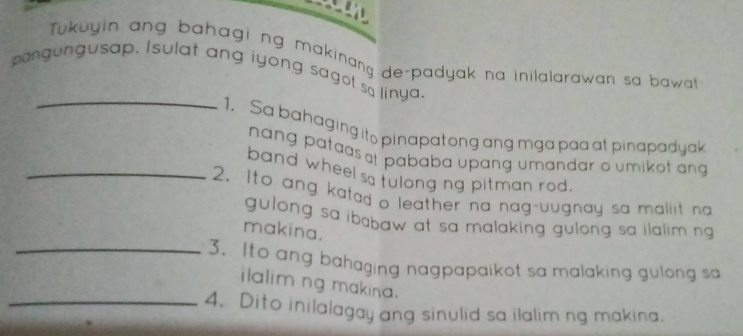 Tukuyin ang bahagi ng makinang de-padyak na inilalarawan sa bawat 
_ 
pangungusap. Isulat ang iyong sagot sa linya. 
1. Sa bahaging ito pinapatong ang mga paa at pinapadyak 
nang pataas at pababa upang umandar o umikot ang 
band wheel sa fulong ng pitman rod. 
_2. Ito ang katad o leather na nag-uugnay sa maliit na 
gulong sa ibabaw at sa malaking gulong sa ilalim ng. 
makina. 
_3. Ito ang bahaging nagpapaikot sa malaking gulong sa 
ilalim ng makina. 
_4. Dito inilalagay ang sinulid sa ilalim ng makina.