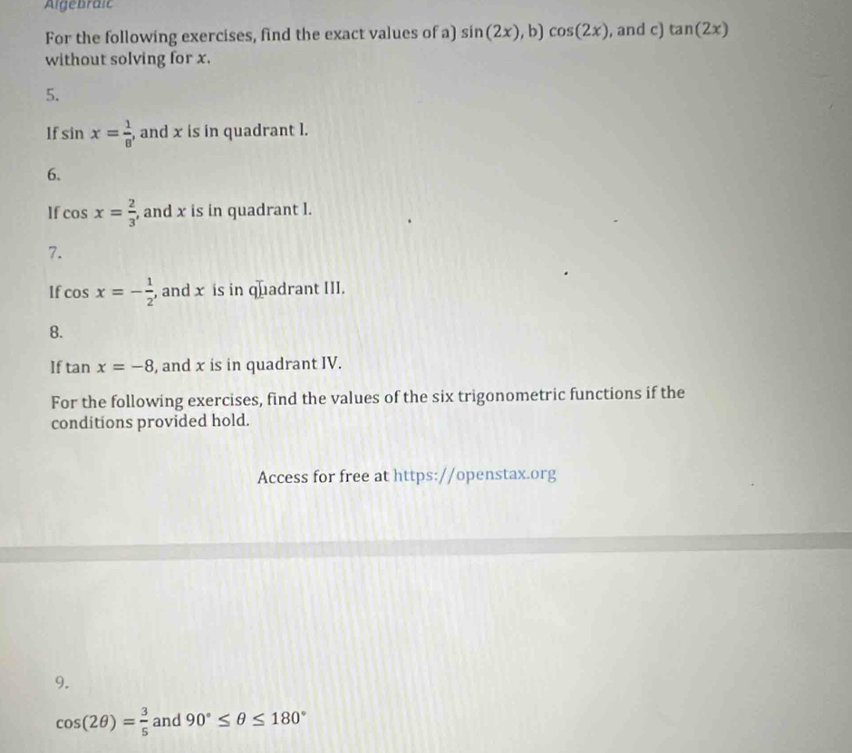 Algebraic 
For the following exercises, find the exact values of a) sin (2x) , b) cos (2x) , and c) tan (2x)
without solving for x. 
5. 
If sin x= 1/8  , and x is in quadrant l. 
6. 
If cos x= 2/3  , and x is in quadrant l. 
7. 
If cos x=- 1/2  , and x is in quadrant III. 
8. 
If tan x=-8 , and x is in quadrant IV. 
For the following exercises, find the values of the six trigonometric functions if the 
conditions provided hold. 
Access for free at https://openstax.org 
9.
cos (2θ )= 3/5  and 90°≤ θ ≤ 180°