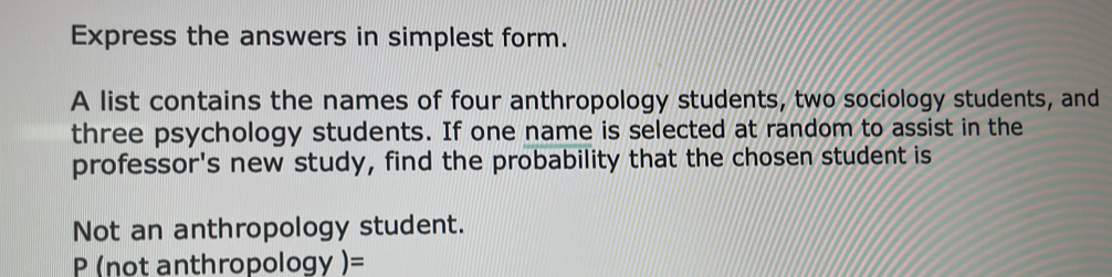 Express the answers in simplest form. 
A list contains the names of four anthropology students, two sociology students, and 
three psychology students. If one name is selected at random to assist in the 
professor's new study, find the probability that the chosen student is 
Not an anthropology student.
P (not anthropology )=