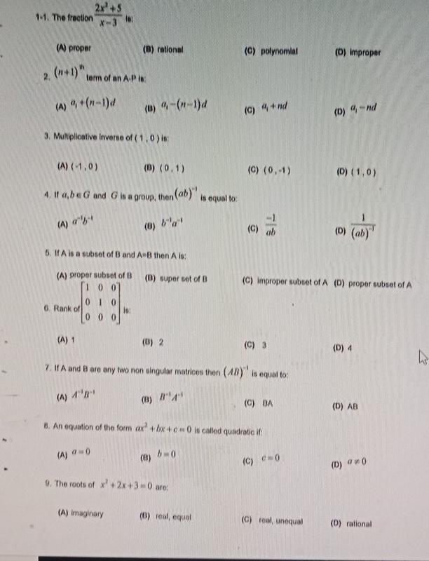 1-1. The fraction  (2x^2+5)/x-3  16:
(A) proper (B) rational (C) polynomial (D) improper
2. (n+1)^th term of an A-P is:
(A) a_1+(n-1)d a_i-(n-1)d (C) a_1+nd (D) a_1-nd
(B)
3. Multiplicative inverse of (1,0) in:
(A) (-1,0) (B) (0,1) (C) (0,-1) (D) (1,0)
4. If a, b ∈G and G is a group, then (ab)^-1 is equal to:
(A) a^(-1)b^(-1) b^(-1)a^(-1) (C)  (-1)/ab  (D) frac 1(ab)^-1
(8)
5. If A is a subset of B and A=B then A is:
(A) proper subset of B (B) super set of B (C) improper subset of A (D) proper subset of A
6. Rank c ,beginbmatrix 1&0&0 0&1&0 0&0&0endbmatrix is:
(A) 1 (B) 2 (C) 3 (D) 4
7. If A and B are any two non singular matrices then (AB)^-1 is equal to:
(B)
(A) A^(-1)B^(-1) B^(-1)A^(-1) (C) BA (D) AB
B. An equation of the form ax^2+bx+c=0 is called quadratic if:
(A) a=0
(B) b=0
(C) c=0 a!= 0
(D)
9. The roots of x^2+2x+3=0 are:
(A) imaginary (B) real, equal (C) real, unequal (D) rational