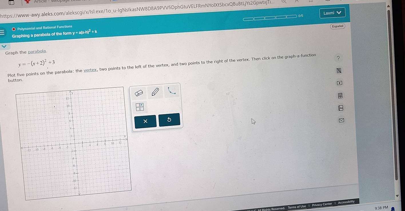 https://www-awy.aleks.com/alekscgi/x/Isl.exe/1o_u-IgNsIkasNW8D8A9PVVfiDphGtuVELFRmNYolXtSbcxQBuBtLjYs2GpwtxjT... 
0/5 Laxmi 
Polynomial and Rational Functions □□□□□□□
Graphing a parabola of the form y = a(x- h)^2+k Español 
Graph the parabola.
y=-(x+2)^2+3
Plot five points on the parabola: the vertex, two points to the left of the vertex, and two points to the right of the vertex. Then click on the graph-a-function 2 
button. 
× 5 
Privacy Center 1 Accessibility 
9:38 PM