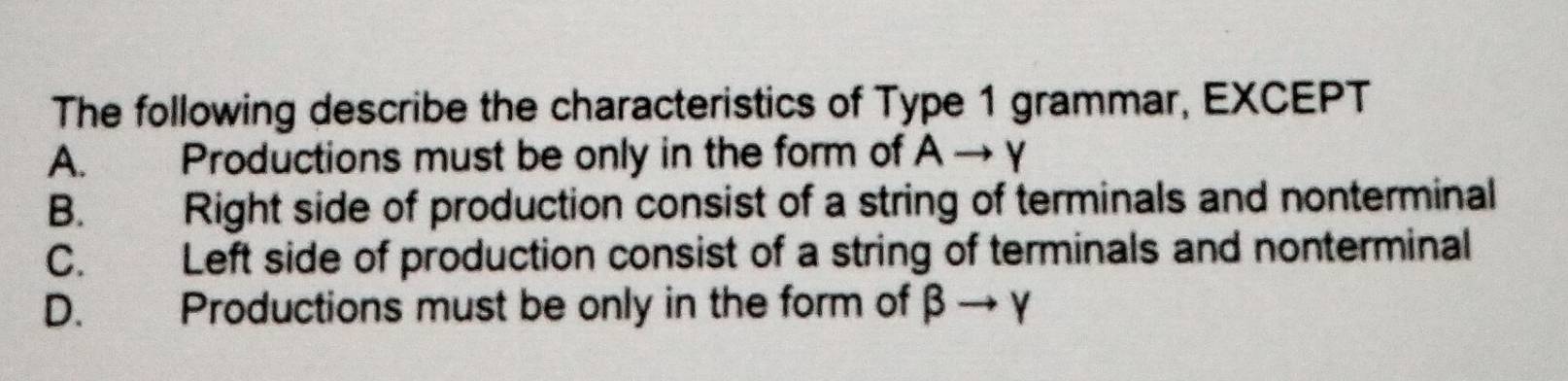 The following describe the characteristics of Type 1 grammar, EXCEPT
A. Productions must be only in the form of Ato Y
B. Right side of production consist of a string of terminals and nonterminal
C. Left side of production consist of a string of terminals and nonterminal
D. Productions must be only in the form of beta to gamma