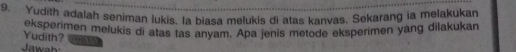 Yudith adalah seniman lukis. la biasa melukis di atas kanvas, Sekarang ia melakukan 
eksperimen melukis di atas tas anyam. Apa jenis metode eksperimen yang dilakukan 
Yudith? (1N, 85) 
Jawah: