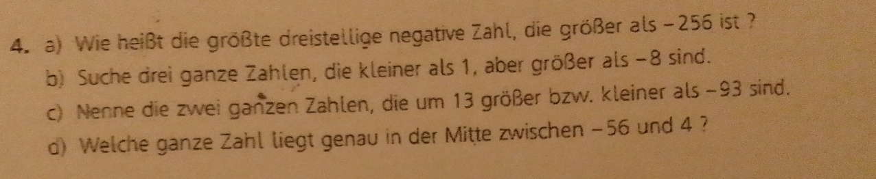 Wie heißt die größte dreistellige negative Zahl, die größer als −256 ist ? 
b) Suche drei ganze Zahlen, die kleiner als 1, aber größer als −8 sind. 
c) Nenne die zwei ganzen Zahlen, die um 13 größer bzw. kleiner als −93 sind. 
d) Welche ganze Zahl liegt genau in der Mitte zwischen -56 und 4 ?