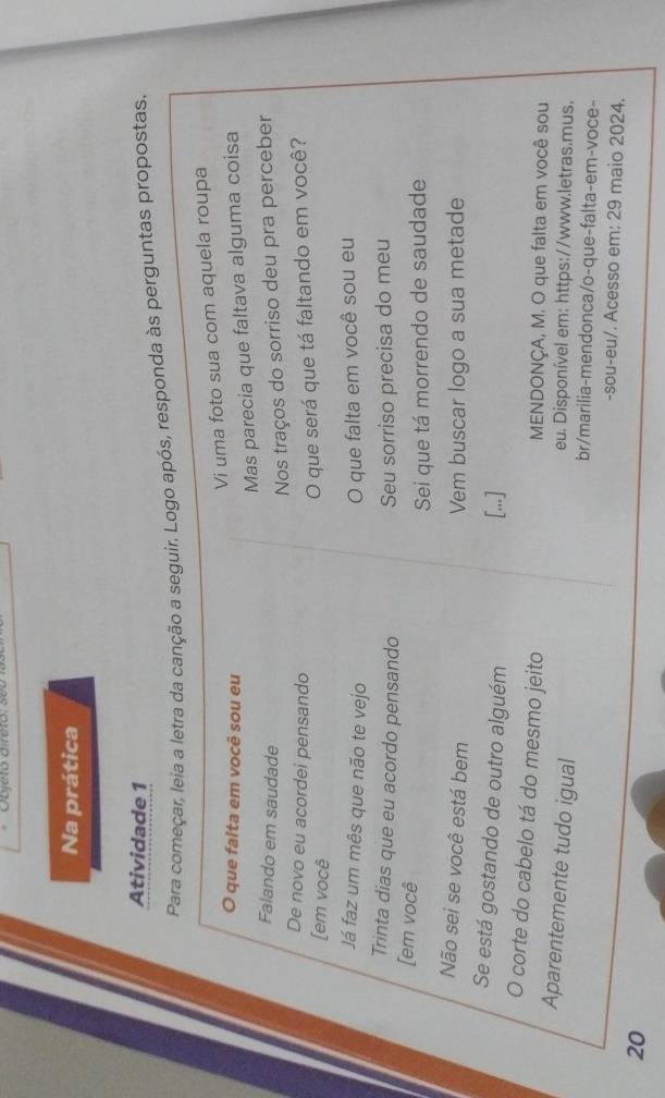Na prática 
Atividade 1 
Para começar, leia a letra da canção a seguir. Logo após, responda às perguntas propostas. 
Vi uma foto sua com aquela roupa 
O que falta em você sou eu 
Mas parecia que faltava alguma coisa 
Falando em saudade 
Nos traços do sorriso deu pra perceber 
De novo eu acordei pensando 
[em você 
O que será que tá faltando em você? 
Já faz um mês que não te vejo O que falta em você sou eu 
Trinta dias que eu acordo pensando Seu sorriso precisa do meu 
[em você 
Sei que tá morrendo de saudade 
Não sei se você está bem Vem buscar logo a sua metade 
Se está gostando de outro alguém [...] 
O corte do cabelo tá do mesmo jeito MENDONÇA, M. O que falta em você sou 
eu. Disponível em: https://www.letras.mus, 
Aparentemente tudo igual br/marilia-mendonca/o-que-falta-em-voce- 
-sou-eu/. Acesso em: 29 maio 2024. 
20