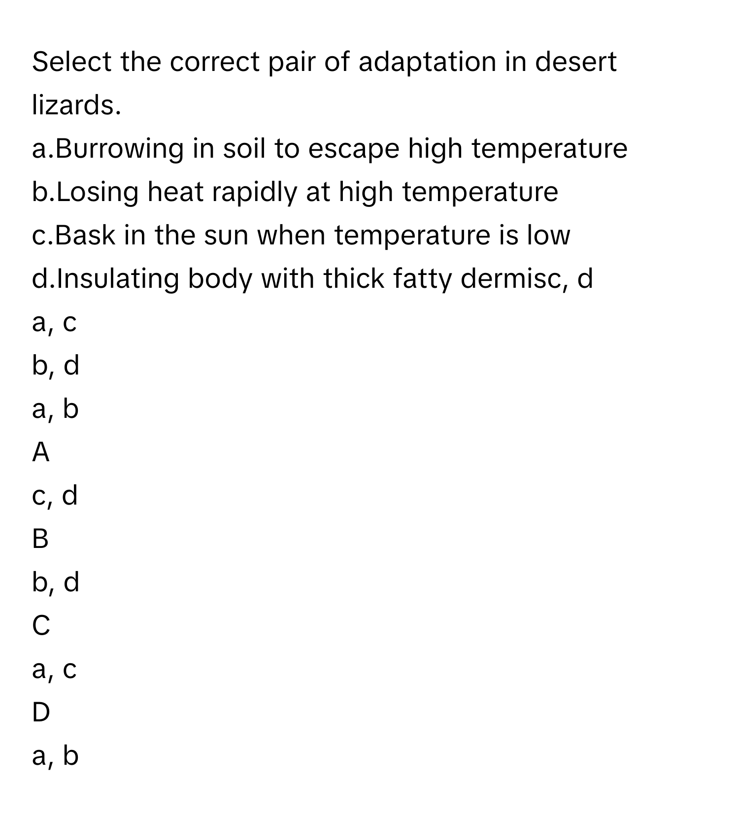 Select the correct pair of adaptation in desert lizards.
a.Burrowing in soil to escape high temperature
b.Losing heat rapidly at high temperature
c.Bask in the sun when temperature is low
d.Insulating body with thick fatty dermisc, d
a, c
b, d
a, b

A  
c, d 


B  
b, d 


C  
a, c 


D  
a, b