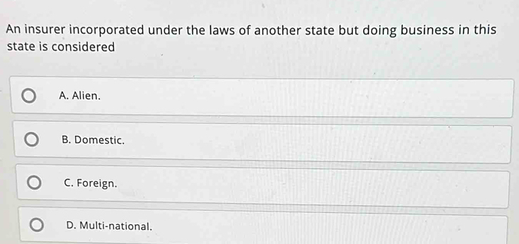 An insurer incorporated under the laws of another state but doing business in this
state is considered
A. Alien.
B. Domestic.
C. Foreign.
D. Multi-national.