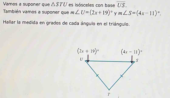 Vamos a suponer que △ STU es isósceles con base overline US.
También vamos a suponer que m∠ U=(2x+19)^circ  y m∠ S=(4x-11)^circ .
Hallar la medida en grados de cada ángulo en el triángulo.