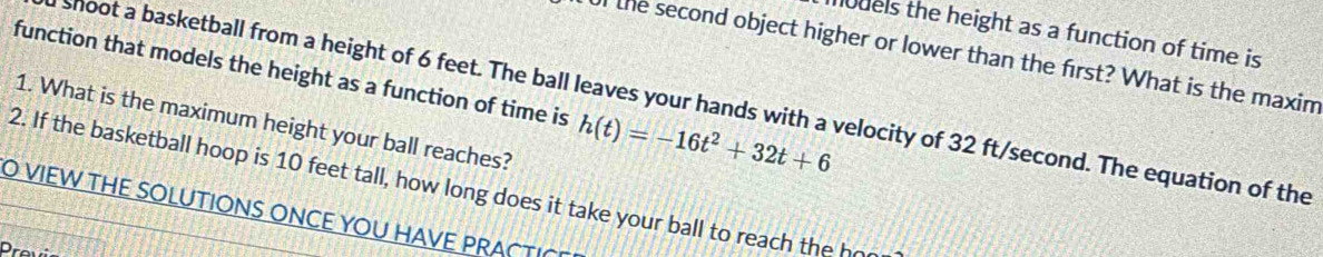 models the height as a function of time is 
Ul the second object higher or lower than the first? What is the maxim 
function that models the height as a function of time is h(t)=-16t^2+32t+6
shoot a basketball from a height of 6 feet. The ball leaves your hands with a velocity of 32 ft/second. The equation of the 
1. What is the maximum height your ball reaches? 
2. If the basketball hoop is 10 feet tall, how long does it take your ball to reach the h 
O VIEW THE SOLUTIONS ONCE YOU HAVE PRACTI 
Previ