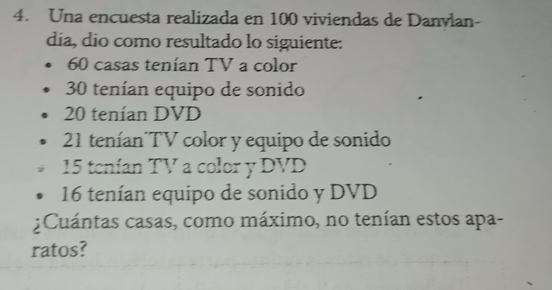 Una encuesta realizada en 100 viviendas de Danvlan- 
día, dío como resultado lo siguiente:
60 casas tenían TV a color
30 tenían equipo de sonido
20 tenían DVD
21 tenían TV color y equipo de sonido
15 tenían TV a color y DVD
16 tenían equipo de sonido y DVD 
¿Cuántas casas, como máximo, no tenían estos apa- 
ratos?