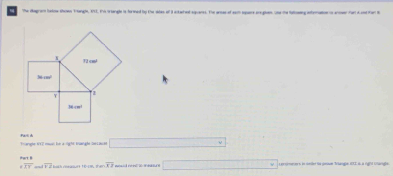 The diagram below shows Triangle, XY2, this triangle is formed by the sides of 3 attached squares. The arcas of each squan in glas us te folowg aformation io answer Part A and Part 1
Part A
Triangle XYZ must be a right triangle because □ .
Part B
overline XY and overline YZ both measure 10 cm, then overline XZ would need to measure □ vee centimeters in order to prove Triangle XYZ is a right triangle.