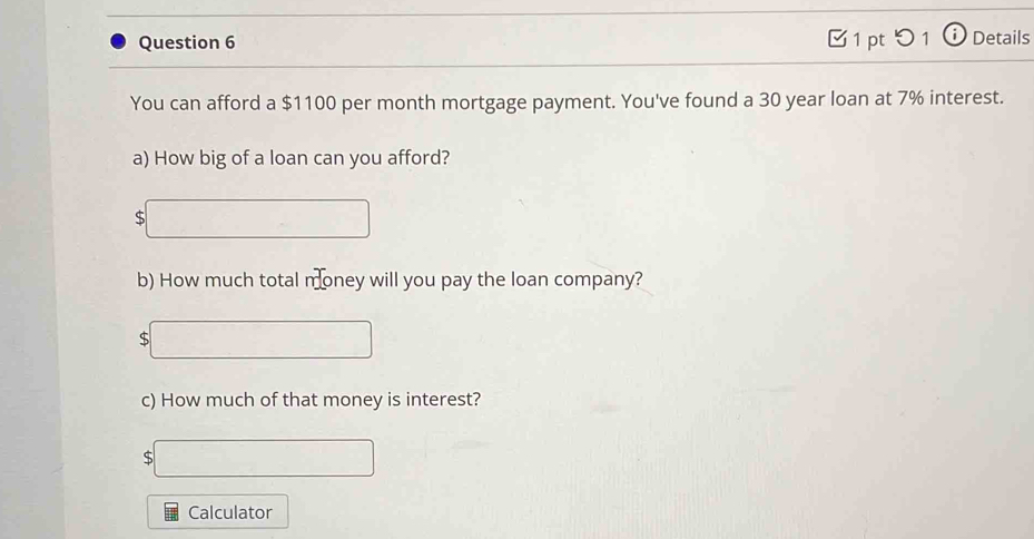 □ 1 pt 5 1 Details 
You can afford a $1100 per month mortgage payment. You've found a 30 year loan at 7% interest. 
a) How big of a loan can you afford? 
S 
b) How much total money will you pay the loan company? 
S 
c) How much of that money is interest?
$
Calculator