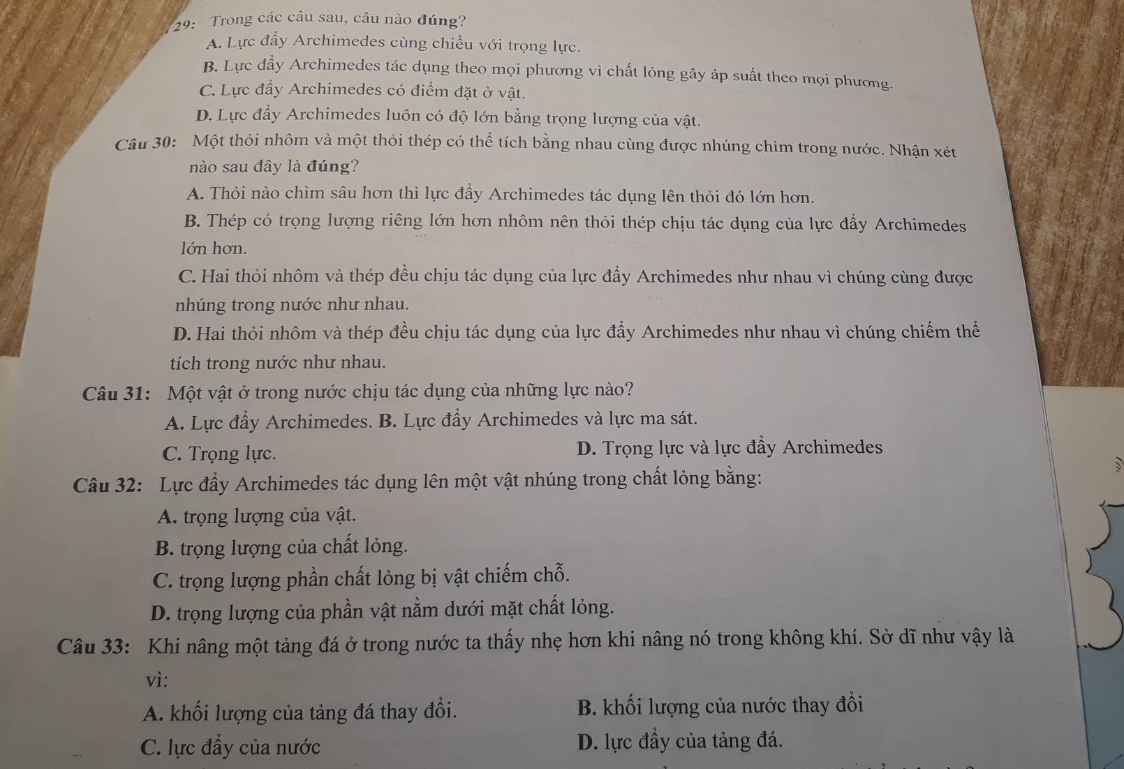 29:  Trong các câu sau, câu nào đúng?
A. Lực đầy Archimedes cùng chiều với trọng lực.
B. Lực đầy Archimedes tác dụng theo mọi phương vì chất lỏng gây áp suất theo mọi phương.
C. Lực đẩy Archimedes có điểm đặt ở vật.
D. Lực đẩy Archimedes luôn có độ lớn bằng trọng lượng của vật.
Câu 30: Một thỏi nhôm và một thỏi thép có thể tích bằng nhau cùng được nhúng chìm trong nước. Nhận xét
nào sau đây là đúng?
A. Thỏi nào chìm sâu hơn thì lực đầy Archimedes tác dụng lên thỏi đó lớn hơn.
B. Thép có trọng lượng riêng lớn hơn nhôm nên thỏi thép chịu tác dụng của lực đẩy Archimedes
lớn hơn.
C. Hai thỏi nhôm và thép đều chịu tác dụng của lực đẩy Archimedes như nhau vì chúng cùng được
nhúng trong nước như nhau.
D. Hai thỏi nhôm và thép đều chịu tác dụng của lực đẩy Archimedes như nhau vì chúng chiếm thể
tích trong nước như nhau.
Câu 31: Một vật ở trong nước chịu tác dụng của những lực nào?
A. Lực đầy Archimedes. B. Lực đầy Archimedes và lực ma sát.
C. Trọng lực. D. Trọng lực và lực đầy Archimedes
Câu 32: Lực đẩy Archimedes tác dụng lên một vật nhúng trong chất lỏng bằng:
A. trọng lượng của vật.
B. trọng lượng của chất lỏng.
C. trọng lượng phần chất lỏng bị vật chiếm chỗ.
D. trọng lượng của phần vật nằm dưới mặt chất lỏng.
Câu 33: Khi nâng một tảng đá ở trong nước ta thấy nhẹ hơn khi nâng nó trong không khí. Sở dĩ như vậy là
vì:
A. khối lượng của tảng đá thay đổi. B. khối lượng của nước thay đổi
C. lực đẩy của nước D. lực đẩy của tảng đá.