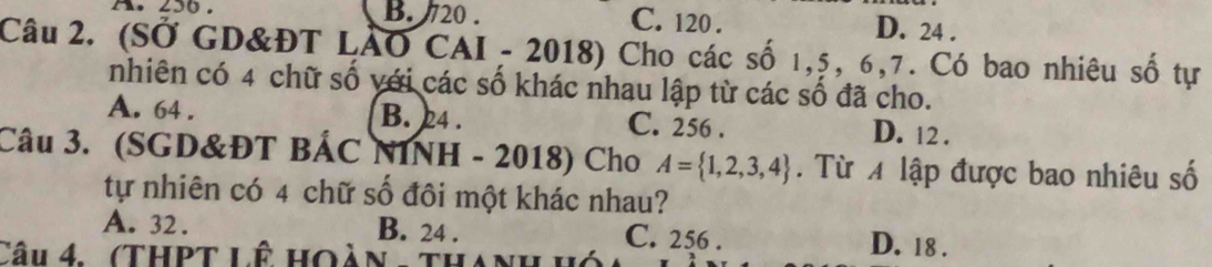 A. 250. B. 20. C. 120. D. 24.
Câu 2. (SỞ GD&ĐT LÁO CAI - 2018) Cho các số 1, 5, 6, 7. Có bao nhiêu số tự
nhiên có 4 chữ số với các số khác nhau lập từ các số đã cho.
A. 64. B. 24. C. 256. D. 12.
Câu 3. (SGD&ĐT BẢC NINH - 2018) Cho A= 1,2,3,4. Từ 4 lập được bao nhiêu số
tự nhiên có 4 chữ số đôi một khác nhau?
A. 32. B. 24. C. 256. D. 18.
Câu 4. (ThPt Lê hoàn - thanh hó