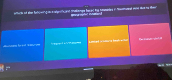 Which of the following is a significant challenge faced by countries in Southwest Asia due to their
geographic location?
Abundant forest resources Frequent earthquakes Limited access to fresh water Excessive rainfail
Na4 18 13.90 ，