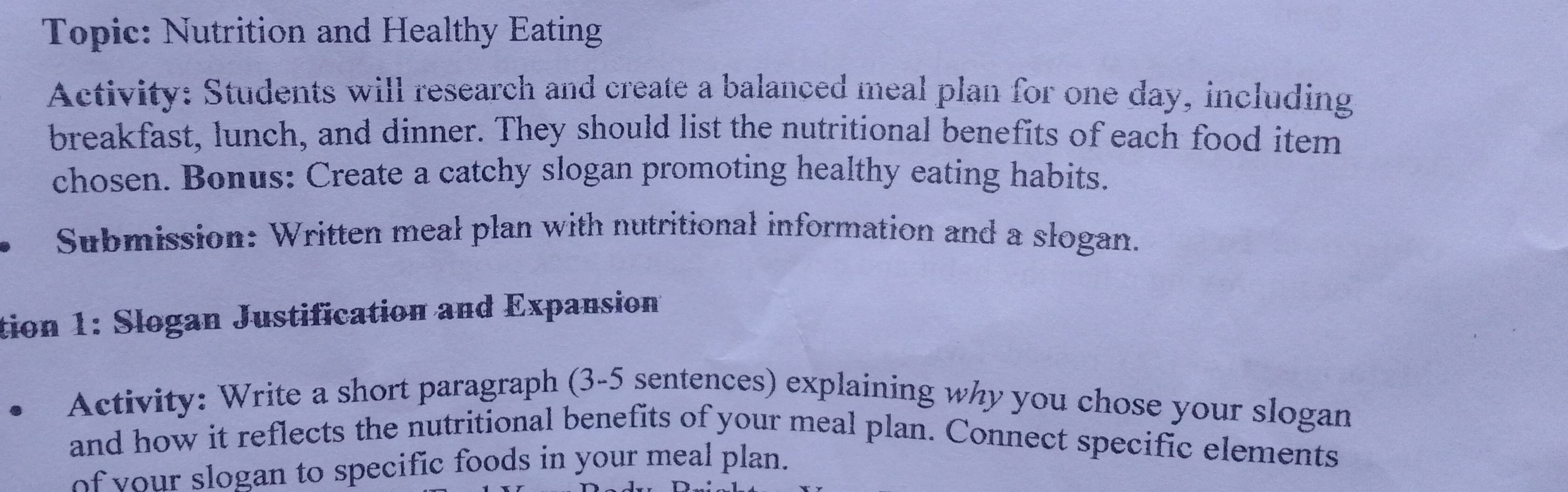 Topic: Nutrition and Healthy Eating 
Activity: Students will research and create a balanced meal plan for one day, including 
breakfast, lunch, and dinner. They should list the nutritional benefits of each food item 
chosen. Bonus: Create a catchy slogan promoting healthy eating habits. 
Submission: Written meal plan with nutritional information and a slogan. 
tion 1: Slogan Justification and Expansion 
Activity: Write a short paragraph (3-5 sentences) explaining why you chose your slogan 
and how it reflects the nutritional benefits of your meal plan. Connect specific elements 
of your slogan to specific foods in your meal plan.