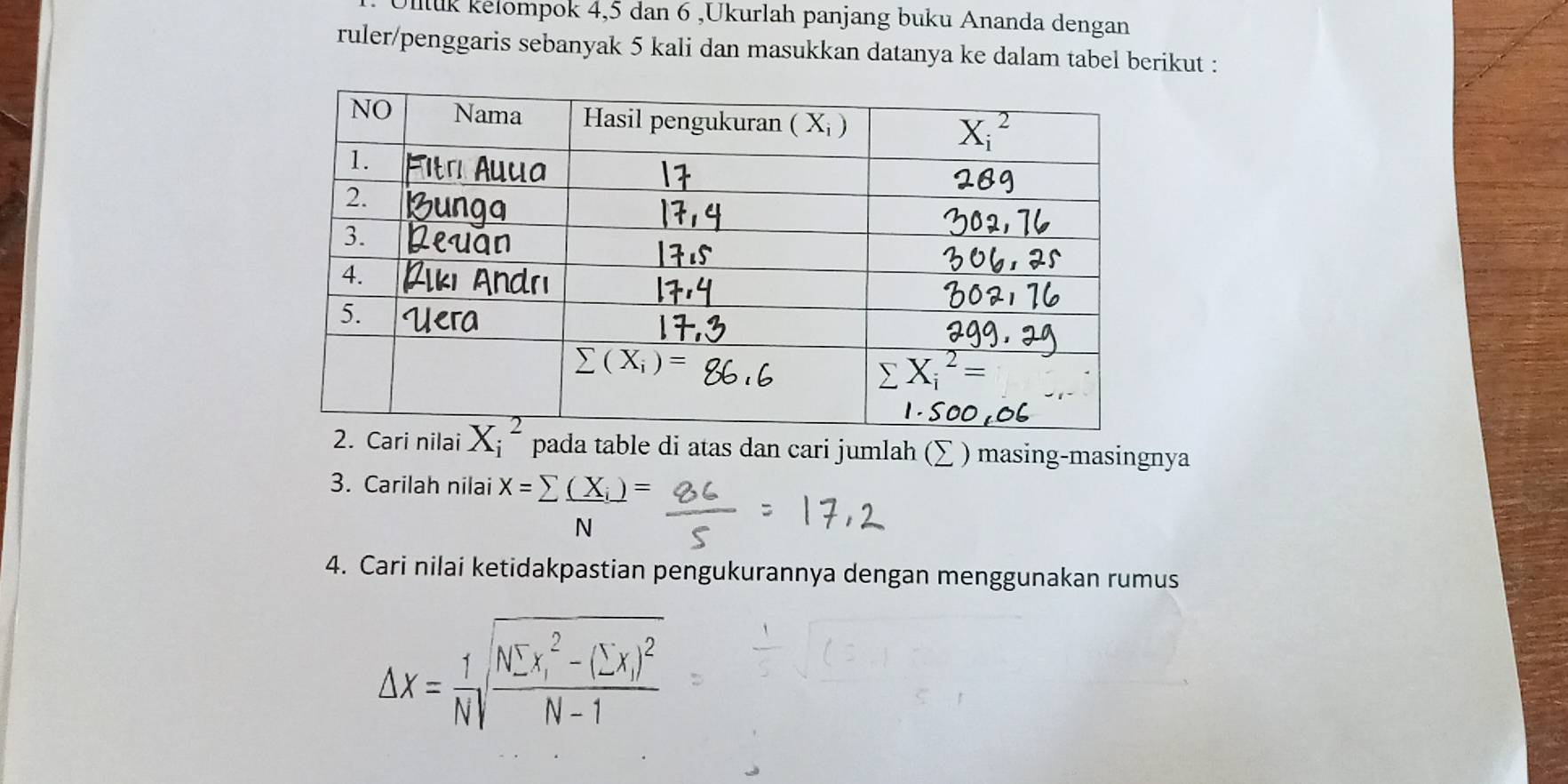 Iluk kelompok 4,5 dan 6 ,Ukurlah panjang buku Ananda dengan
ruler/penggaris sebanyak 5 kali dan masukkan datanya ke dalam tabel berikut :
pada table di atas dan cari jumlah (∑ ) masing-masingnya
3. Carilah nilai X=sumlimits frac (X_i)N=
4. Cari nilai ketidakpastian pengukurannya dengan menggunakan rumus
△ x= 1/N sqrt (frac Nsumlimits x_i)^2-(sumlimits x)^2N-1