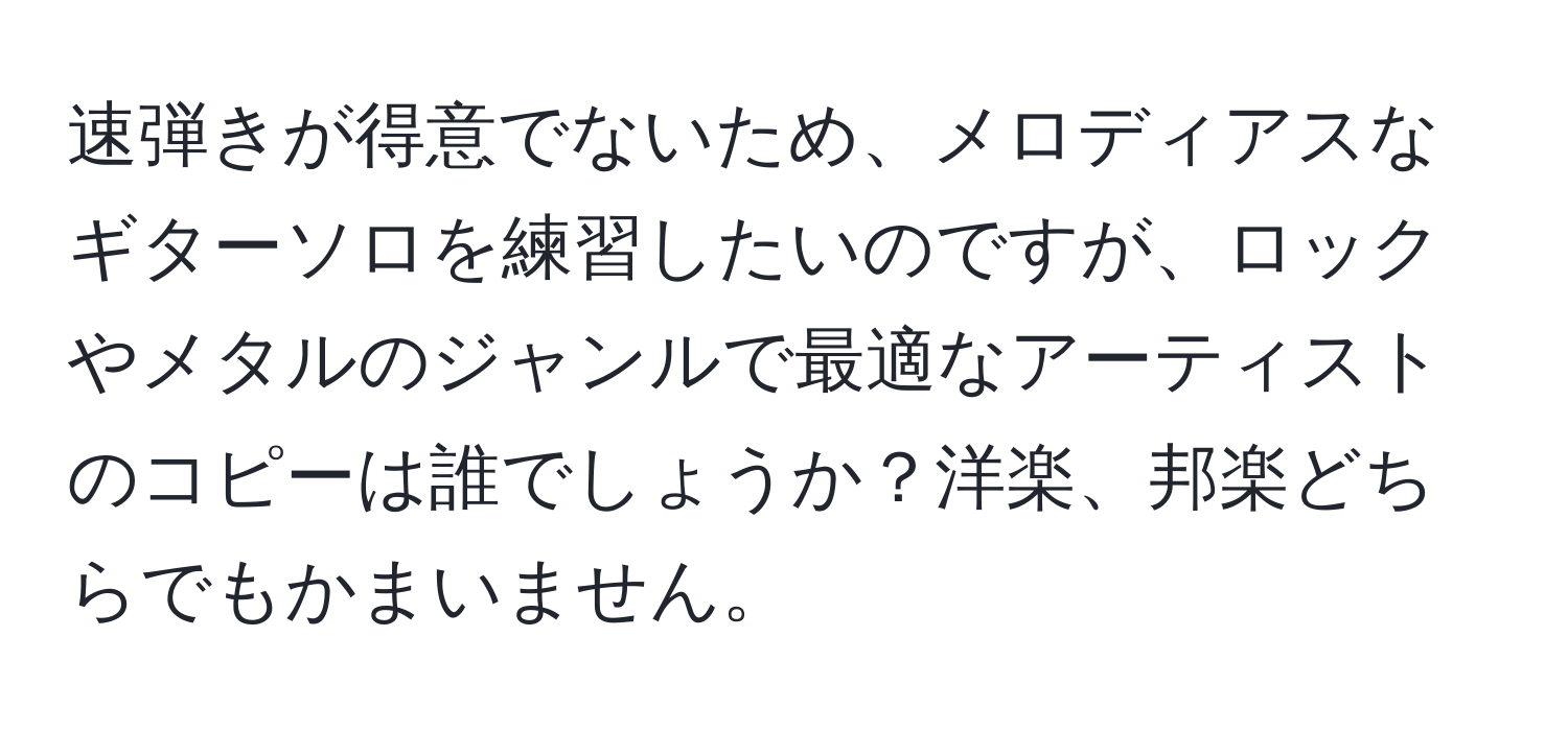 速弾きが得意でないため、メロディアスなギターソロを練習したいのですが、ロックやメタルのジャンルで最適なアーティストのコピーは誰でしょうか？洋楽、邦楽どちらでもかまいません。