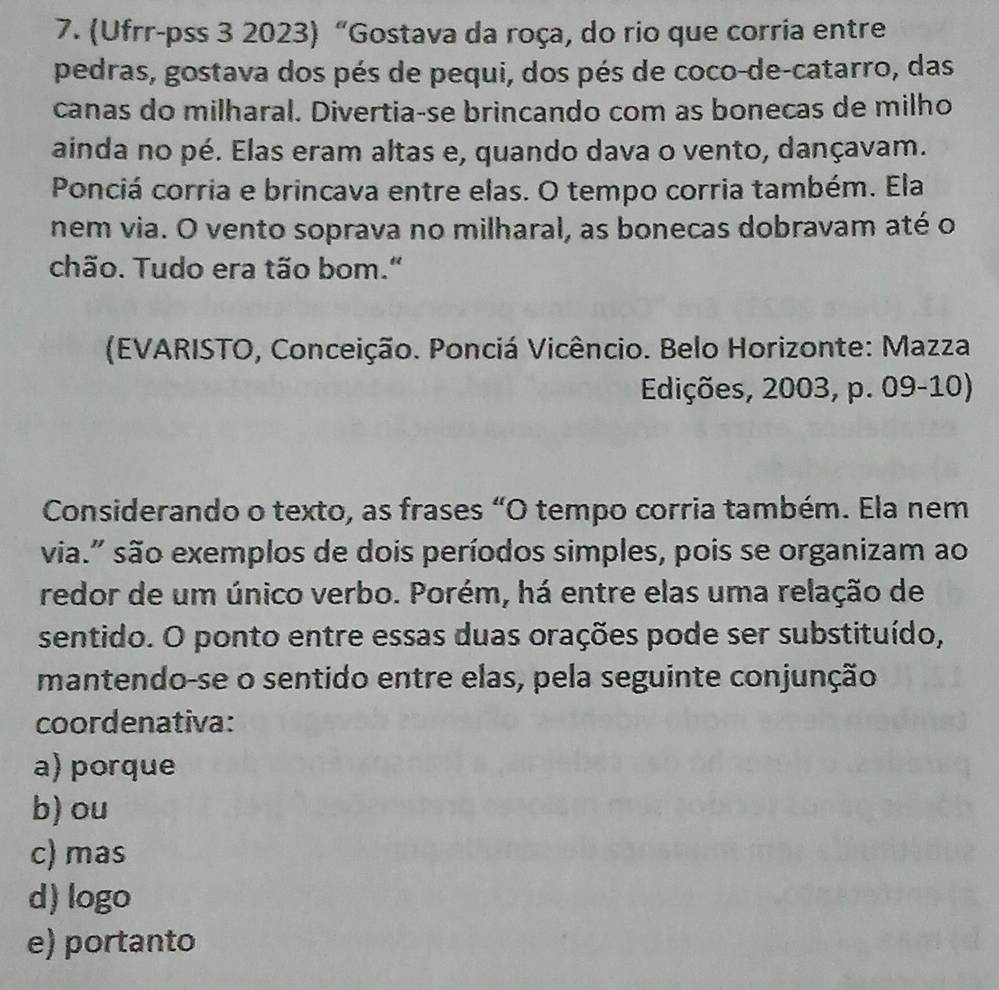 (Ufrr-pss 3 2023) “Gostava da roça, do rio que corria entre
pedras, gostava dos pés de pequi, dos pés de coco-de-catarro, das
canas do milharal. Divertia-se brincando com as bonecas de milho
ainda no pé. Elas eram altas e, quando dava o vento, dançavam.
Ponciá corria e brincava entre elas. O tempo corria também. Ela
nem via. O vento soprava no milharal, as bonecas dobravam até o
chão. Tudo era tão bom."
(EVARISTO, Conceição. Ponciá Vicêncio. Belo Horizonte: Mazza
Edições, 2003, p. 09-10)
Considerando o texto, as frases “O tempo corria também. Ela nem
via." são exemplos de dois períodos simples, pois se organizam ao
redor de um único verbo. Porém, há entre elas uma relação de
sentido. O ponto entre essas duas orações pode ser substituído,
mantendo-se o sentido entre elas, pela seguinte conjunção
coordenativa:
a) porque
b) ou
c) mas
d) logo
e) portanto