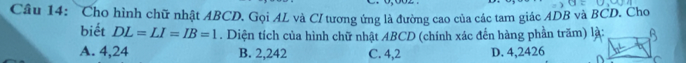 Cầâu 14: Cho hình chữ nhật ABCD. Gọi AL và CI tương ứng là đường cao của các tam giác ADB và BCD. Cho
biết DL=LI=IB=1. Diện tích của hình chữ nhật ABCD (chính xác đến hàng phần trăm) là:
A. 4,24 B. 2,242 C. 4,2 D. 4,2426