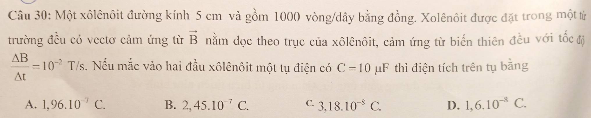 Một xôlênôit đường kính 5 cm và gồm 1000 vòng/dây bằng đồng. Xolênôit được đặt trong một từ
trường đều có vectơ cảm ứng từ vector B nằm dọc theo trục của xôlênôit, cảm ứng từ biến thiên đều với tốc độ
 △ B/△ t =10^(-2) T/s. Nếu mắc vào hai đầu xôlênôit một tụ điện có C=10mu F thì điện tích trên tụ bằng
A. 1,96.10^(-7)C. B. 2,45.10^(-7)C. C. 3, 18.10^(-8)C. D. 1, 6.10^(-8)C.