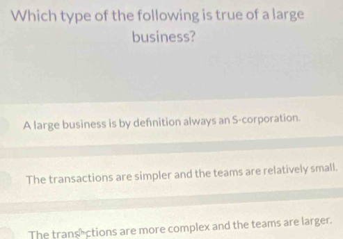 Which type of the following is true of a large
business?
A large business is by defnition always an S-corporation.
The transactions are simpler and the teams are relatively small.
The transections are more complex and the teams are larger.