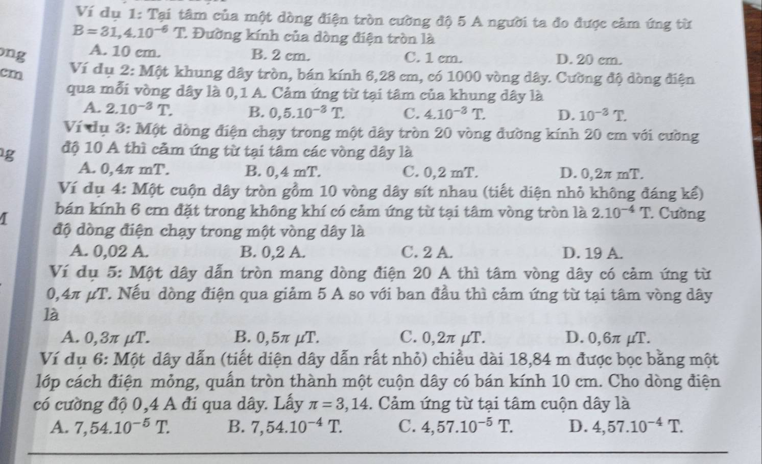 Ví dụ 1: Tại tâm của một dòng điện tròn cường độ 5 A người ta đo được cảm ứng từ
B=31,4.10^(-6)T * Đường kính của dòng điện tròn là
A. 10 cm.
ng B. 2 cm. C. 1 cm. D. 20 cm.
cm V_1 * dụ 2: Một khung dây tròn, bán kính 6,28 cm, có 1000 vòng dây. Cường độ dòng điện
qua mỗi vòng dây là 0,1 A. Cảm ứng từ tại tâm của khung dây là
A. 2.10^(-3)T. B. 0,5.10^(-3)T. C. 4.10^(-3)T. D. 10^(-3)T.
Ví dụ 3: Một dồng điện chạy trong một dây tròn 20 vòng đường kính 20 cm với cường
g độ 10 A thì cảm ứng từ tại tâm các vòng dây là
A. 0,4π mT. B. 0,4 mT. C. 0,2 mT. D. 0,2π mT.
Ví dụ 4: Một cuộn dây tròn gồm 10 vòng dây sít nhau (tiết diện nhỏ không đáng kể)
4 bán kính 6 cm đặt trong không khí có cảm ứng từ tại tâm vòng tròn là 2.10^(-4)T. Cường
độ dòng điện chạy trong một vòng dây là
A. 0,02 A. B. 0,2 A. C. 2 A. D. 19 A.
Ví dụ 5: Một dây dẫn tròn mang dòng điện 20 A thì tâm vòng dây có cảm ứng từ
0,4π μT. Nếu dòng điện qua giảm 5 A so với ban đầu thì cảm ứng từ tại tâm vòng dây
là
A. 0,3π μT. B. 0,5π μT. C. 0,2πμT. D. 0,6πμT.
Ví dụ 6: Một dây dẫn (tiết diện dây dẫn rất nhỏ) chiều dài 18,84 m được bọc bằng một
lớp cách điện mỏng, quấn tròn thành một cuộn dây có bán kính 10 cm. Cho dòng điện
có cường độ 0,4 A đi qua dây. Lấy π =3,14. Cảm ứng từ tại tâm cuộn dây là
A. 7,54.10^(-5)T. B. 7,54.10^(-4)T. C. 4,57.10^(-5)T. D. 4,57.10^(-4)T.