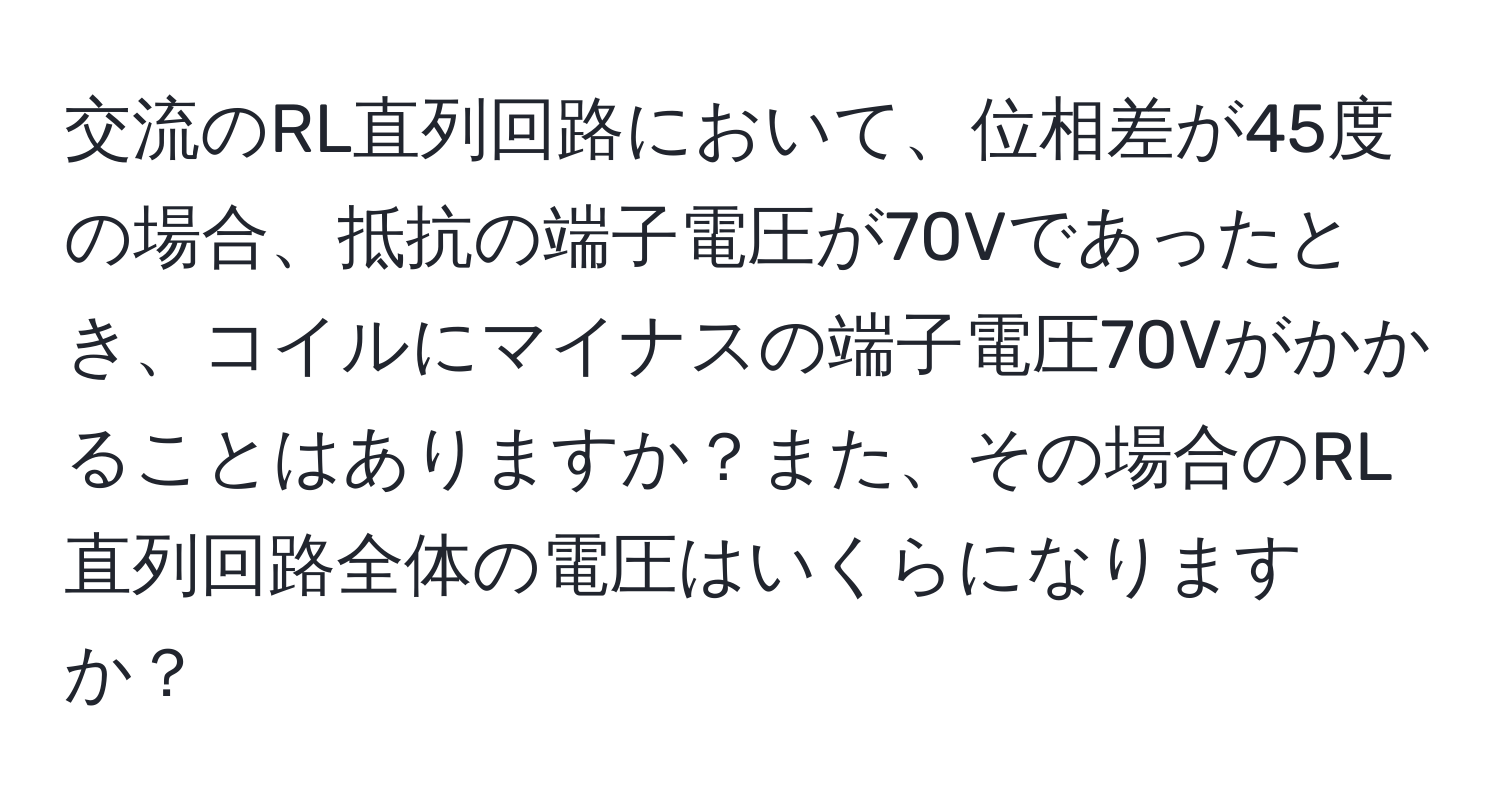 交流のRL直列回路において、位相差が45度の場合、抵抗の端子電圧が70Vであったとき、コイルにマイナスの端子電圧70Vがかかることはありますか？また、その場合のRL直列回路全体の電圧はいくらになりますか？