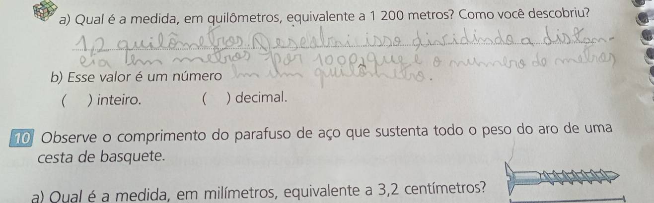 Qual é a medida, em quilômetros, equivalente a 1 200 metros? Como você descobriu? 
__ 
b) Esse valor é um número 
 ) inteiro.  ) decimal. 
10 Observe o comprimento do parafuso de aço que sustenta todo o peso do aro de uma 
cesta de basquete. 
a) Qual é a medida, em milímetros, equivalente a 3,2 centímetros?