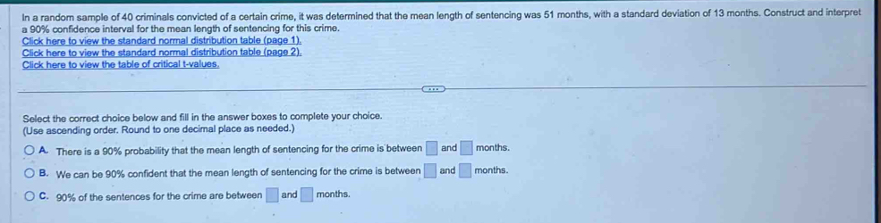 In a random sample of 40 criminals convicted of a certain crime, it was determined that the mean length of sentencing was 51 months, with a standard deviation of 13 months. Construct and interpret
a 90% confidence interval for the mean length of sentencing for this crime.
Click here to view the standard normal distribution table (page 1).
Click here to view the standard normal distribution table (page 2).
Click here to view the table of critical t-values.
Select the correct choice below and fill in the answer boxes to complete your choice.
(Use ascending order. Round to one decimal place as needed.)
A. There is a 90% probability that the mean length of sentencing for the crime is between □ and □ months.
B. We can be 90% confident that the mean length of sentencing for the crime is between □ and □ months.
C. 90% of the sentences for the crime are between □ and □ months.