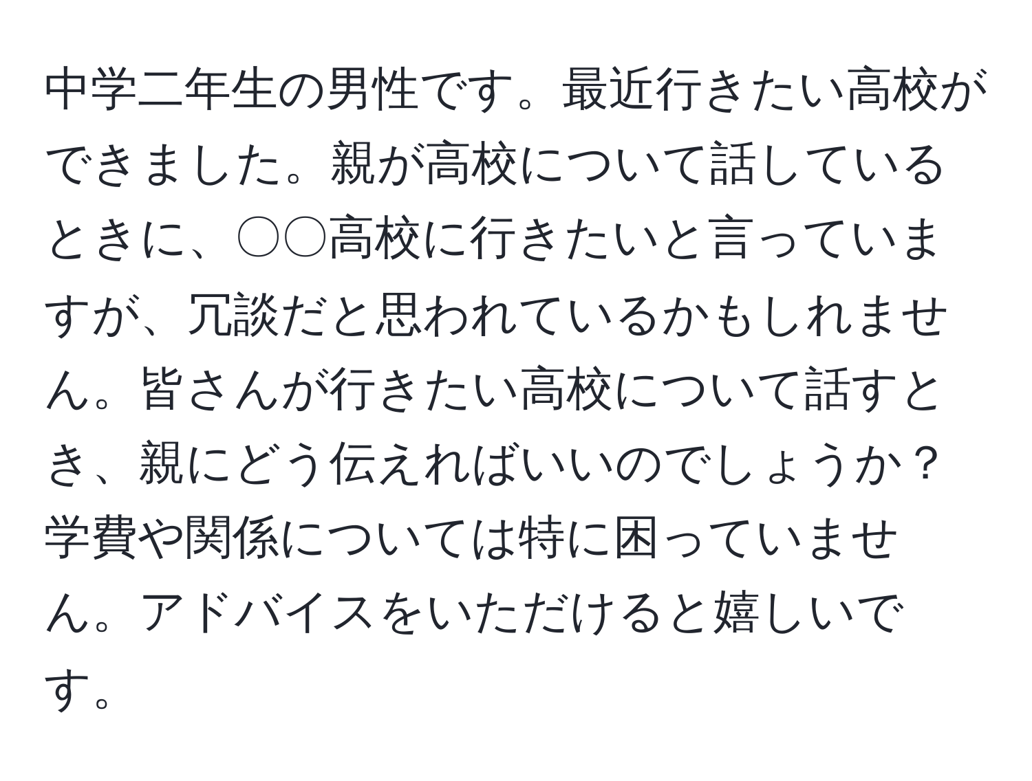 中学二年生の男性です。最近行きたい高校ができました。親が高校について話しているときに、〇〇高校に行きたいと言っていますが、冗談だと思われているかもしれません。皆さんが行きたい高校について話すとき、親にどう伝えればいいのでしょうか？学費や関係については特に困っていません。アドバイスをいただけると嬉しいです。