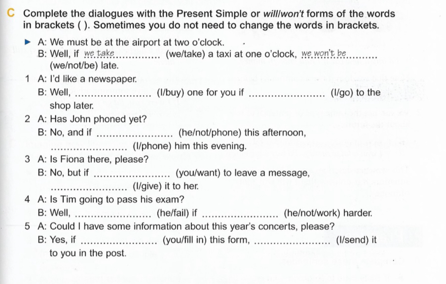 Complete the dialogues with the Present Simple or will/won't forms of the words 
in brackets ( ). Sometimes you do not need to change the words in brackets. 
A: We must be at the airport at two o'clock. 
B: Well, if we take_ (we/take) a taxi at one o'clock, we wen't be_ 
(we/not/be) late. 
1 A: I'd like a newspaper. 
B: Well, _(I/buy) one for you if _(l/go) to the 
shop later. 
2 A: Has John phoned yet? 
B: No, and if _(he/not/phone) this afternoon, 
_(I/phone) him this evening. 
3 A: Is Fiona there, please? 
B: No, but if _(you/want) to leave a message, 
_(I/give) it to her. 
4 A: Is Tim going to pass his exam? 
B: Well, _(he/fail) if _(he/not/work) harder. 
5 A: Could I have some information about this year's concerts, please? 
B: Yes, if _(you/fill in) this form, _(I/send) it 
to you in the post.